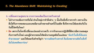 5. เปลี่ยนความสุขสบาย จากการคงเดิมเป็นการสร้างสรรค์
 ไม่ว่าเราจะต้องการหรือไม่ ส่วนใหญ่เราทาสิ่งต่าง ๆ นั้นเป็นสิ่งที่เราควรทา เพราะเป็น
สิ่งได้รับการทดสอบและเคยมีมาแล้วหลายล้านครั้งในอดีต ซึ่งก็ควรจะได้ผลเช่นกันใน
วันนี้ ใช่หรือไหม?
 ผิด เพราะในโลกที่เปลี่ยนแปลงอย่างรวดเร็ว การรักษาแนวปฏิบัติที่ดีควรมีความสมดุล
กับการสร้างใหม่ และผู้นาควรสอนให้พนักงานหยุดคิดในแง่ของ "ฉันทาในสิ่งที่ฉันเคย
ทามาตลอด" และให้ยอมรับคาขวัญว่า "ความคิดสร้างสรรค์ คือฉันพยายามคิดในสิ่งที่
ฉันไม่เคยคิดมาก่อน"
 