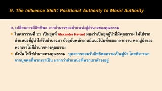 9. เปลี่ยนการมีอิทธิพล จากอานาจของตาแหน่งสู่อานาจของคุณธรรม
 ในศตวรรษที่ 21 เป็นยุคที่ Alexander Havard มองว่าเป็นยุคผู้นาที่มีคุณธรรม ไม่ใช่จาก
ตาแหน่งที่ผู้นาได้รับอานาจมา ปัจจุบันพนักงานมีแนวโน้มที่จะออกจากงาน หากผู้นาของ
พวกเขาไม่มีอานาจทางคุณธรรม
 ดังนั้น ให้ใช้อานาจทางคุณธรรม บุคลากรยอมรับอิทธิพลความเป็นผู้นา โดยพิจารณา
จากบุคคลที่พวกเขาเป็น มากกว่าตาแหน่งที่พวกเขาดารงอยู่
 