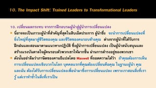 10. เปลี่ยนผลกระทบ จากการฝึกอบรมผู้นาสู่ผู้นาการเปลี่ยนแปลง
 นี่อาจจะเป็นภาวะผู้นาที่สาคัญที่สุดในสิบเอ็ดประการ ผู้นาซึ่ง จะนาการเปลี่ยนแปลงที่
ยิ่งใหญ่ที่สุดมาสู่ชีวิตของคุณ และชีวิตของคนรอบข้างคุณ ต่างจากผู้นาที่ได้รับการ
ฝึกฝนและสอนมาตามแนวทางปฏิบัติ ซึ่งผู้นาการเปลี่ยนแปลง เป็นผู้นาสนับสนุนและ
สร้างแรงบันดาลใจผู้คนรอบตัวพวกเขาให้มากขึ้น ผ่านการดารงอยู่ของพวกเขา
 ดังนั้นอย่าลืมว่าภาษิตของคานธีแปลโดย Maxwell ที่ถอดความได้ว่า ถ้าคุณต้องการเห็น
การเปลี่ยนแปลงเชิงบวกในโลก บุคคลแรกที่คุณต้องเปลี่ยนคือคุณ ในฐานะผู้นา คุณ
และฉัน ต้องได้รับการเปลี่ยนแปลงเพื่อนามาซึ่งการเปลี่ยนแปลง เพราะเราสอนสิ่งที่เรา
รู้ แต่เราทาซ้าในสิ่งที่เราเป็น
 