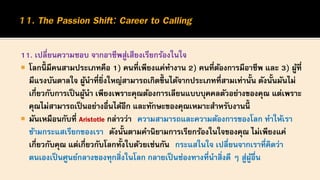11. เปลี่ยนความชอบ จากอาชีพสู่เสียงเรียกร้องในใจ
 โลกนี้ มีคนสามประเภทคือ 1) คนที่เพียงแค่ทางาน 2) คนที่ต้องการมีอาชีพ และ 3) ผู้ที่
มีแรงบันดาลใจ ผู้นาที่ยิ่งใหญ่สามารถเกิดขึ้นได้จากประเภทที่สามเท่านั้น ดังนั้นมันไม่
เกี่ยวกับการเป็นผู้นา เพียงเพราะคุณต้องการเลียนแบบบุคคลตัวอย่างของคุณ แต่เพราะ
คุณไม่สามารถเป็นอย่างอื่นได้อีก และทักษะของคุณเหมาะสาหรับงานนี้
 มันเหมือนกับที่ Aristotle กล่าวว่า ความสามารถและความต้องการของโลก ทาให้เรา
ข้ามกระแสเรียกของเรา ดังนั้นตามคานิยามการเรียกร้องในใจของคุณ ไม่เพียงแค่
เกี่ยวกับคุณ แต่เกี่ยวกับโลกทั้งใบด้วยเช่นกัน กระแสในใจ เปลี่ยนจากเราที่คิดว่า
ตนเองเป็นศูนย์กลางของทุกสิ่งในโลก กลายเป็นช่องทางที่นาสิ่งดี ๆ สู่ผู้อื่น
 