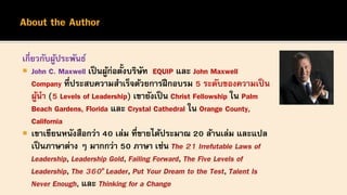 เกี่ยวกับผู้ประพันธ์
 John C. Maxwell เป็นผู้ก่อตั้งบริษัท EQUIP และ John Maxwell
Company ที่ประสบความสาเร็จด้วยการฝึกอบรม 5 ระดับของความเป็น
ผู้นา (5 Levels of Leadership) เขายังเป็น Christ Fellowship ใน Palm
Beach Gardens, Florida และ Crystal Cathedral ใน Orange County,
California
 เขาเขียนหนังสือกว่า 40 เล่ม ที่ขายได้ประมาณ 20 ล้านเล่ม และแปล
เป็นภาษาต่าง ๆ มากกว่า 50 ภาษา เช่น The 21 Irrefutable Laws of
Leadership, Leadership Gold, Failing Forward, The Five Levels of
Leadership, The 360o Leader, Put Your Dream to the Test, Talent Is
Never Enough, และ Thinking for a Change
 