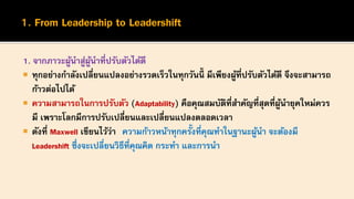 1. จากภาวะผู้นาสู่ผู้นาที่ปรับตัวได้ดี
 ทุกอย่างกาลังเปลี่ยนแปลงอย่างรวดเร็วในทุกวันนี้ มีเพียงผู้ที่ปรับตัวได้ดี จึงจะสามารถ
ก้าวต่อไปได้
 ความสามารถในการปรับตัว (Adaptability) คือคุณสมบัติที่สาคัญที่สุดที่ผู้นายุคใหม่ควร
มี เพราะโลกมีการปรับเปลี่ยนและเปลี่ยนแปลงตลอดเวลา
 ดังที่ Maxwell เขียนไว้ว่า ความก้าวหน้าทุกครั้งที่คุณทาในฐานะผู้นา จะต้องมี
Leadershift ซึ่งจะเปลี่ยนวิธีที่คุณคิด กระทา และการนา
 