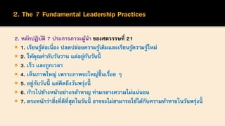 2. หลักปฏิบัติ 7 ประการภาวะผู้นา ของศตวรรษที่ 21
 1. เรียนรู้ต่อเนื่อง ปลดปล่อยความรู้เดิมและเรียนรู้ความรู้ใหม่
 2. ให้คุณค่ากับวันวาน แต่อยู่กับวันนี้
 3. เร็ว และถูกเวลา
 4. เห็นภาพใหญ่ เพราะภาพจะใหญ่ขึ้นเรื่อย ๆ
 5. อยู่กับวันนี้ แต่คิดถึงวันพรุ่งนี้
 6. ก้าวไปข้างหน้าอย่างกล้าหาญ ท่ามกลางความไม่แน่นอน
 7. ตระหนักว่าสิ่งที่ดีที่สุดในวันนี้ อาจจะไม่สามารถใช้ได้กับความท้าทายในวันพรุ่งนี้
 