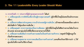 3. การปรับตัว 11 ประการที่ผู้นาทุกคนควรกระทา ได้แก่
 1. เปลี่ยนจุดเน้น จากศิลปินเดี่ยวเป็นผู้ควบคุมวงดนตรี (ผู้นาที่ยิ่งใหญ่ไม่เคยเป็นนักบรรเลง
เดี่ยว)
 2. เปลี่ยนการพัฒนาส่วนบุคคล จากเป้าประสงค์สู่การเติบโต (เป้าหมายนั้นยอดเยี่ยม แต่การ
เติบโตดีกว่า ให้มุ่งเน้นการเติบโต )
 3. เปลี่ยนคุณค่า จากการยกย่องเป็นการเสียสละ (ผู้นาที่ยิ่งใหญ่ไม่ได้คิดว่าเขาจะได้อะไรจาก
ตาแหน่ง พวกเขามุ่งเน้นไปที่สิ่งที่พวกเขาสามารถให้ได้)
 4. เปลี่ยนความสัมพันธ์ จากสร้างความพอใจเป็นสร้างความท้าทาย (หยุดทาให้ผู้คนถูกใจ
เริ่มท้าทายพวกเขา)
 5. เปลี่ยนความสุขสบาย จากการคงเดิมเป็นการสร้างสรรค์ (แทนที่จะรักษาวิธีการเก่า ๆ ให้
มุ่งเน้นไปที่การสร้างวิธีการใหม่)
 