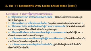 3. การปรับตัว 11 ประการที่ผู้นาทุกคนควรกระทา (ต่อ)
 6. เปลี่ยนความก้าวหน้า จากปีนบันไดเป็นสร้างบันได (สร้างบันไดให้กับพนักงานของคุณ
ไม่ใช่เพื่อตัวคุณเอง )
 7. เปลี่ยนการสื่อสาร จากชี้นาเป็นการเชื่อมโยง (หยุดสั่งคนรอบตัว เชื่อมโยงกับพวกเขา )
 8. เปลี่ยนการปรับปรุง จากทีมที่เหมือนกันสู่ความหลากหลายของทีม (นาคนในทีมของคุณที่
แตกต่างจากคุณ มาเป็นคนที่ไม่เห็นด้วยกับกลยุทธ์ของคุณ)
 9. เปลี่ยนการมีอิทธิพล จากอานาจของตาแหน่งสู่อานาจของคุณธรรม (คุณไม่ใช่ผู้นาเพราะ
ตาแหน่งของคุณ แต่เป็นเพราะตัวของคุณ)
 10. เปลี่ยนผลกระทบ จากการฝึกอบรมผู้นาสู่ผู้นาการเปลี่ยนแปลง (เป็นคนที่มีแรงบันดาลใจ
และเป็นแรงบันดาลใจกระตุ้นคนอื่น ๆ )
 11. เปลี่ยนความชอบ จากอาชีพสู่เสียงเรียกร้องในใจ (ผู้นาที่ยิ่งใหญ่คือคนที่มีเสียงในใจ
เรียกร้องให้เป็นอย่างนั้น)
 