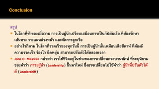 สรุป
 ในโลกที่ช้าของเมื่อวาน การเป็นผู้นาเปรียบเสมือนการเป็นกัปตันเรือ ที่ต้องรักษา
เส้นทาง วางแผนล่วงหน้า และจัดการลูกเรือ
 อย่างไรก็ตาม ในโลกที่รวดเร็วของทุกวันนี้ การเป็นผู้นานั้นเหมือนเสือชีตาห์ ที่ต้องมี
ความรวดเร็ว ว่องไว ยืดหยุ่น สามารถปรับตัวได้ตลอดเวลา
 John C. Maxwell กล่าวว่า เราใช้ชีวิตอยู่ในช่วงของการเปลี่ยนกระบวนทัศน์ ที่ระบุนิยาม
ของคาว่า ภาวะผู้นา (Leadership) ขึ้นมาใหม่ ซึ่งอาจเปลี่ยนไปใช้คาว่า ผู้นาที่ปรับตัวได้
ดี (Leadershift)
 