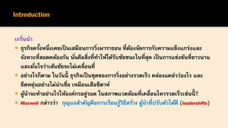 เกริ่นนา
 ธุรกิจครั้งหนึ่งเคยเป็นเสมือนการวิ่งมาราธอน ที่ต้องจัดการกับความแข็งแกร่งและ
จังหวะที่สอดคล้องกัน นั่นคือสิ่งที่ทาให้ได้รับชัยชนะในที่สุด เป็นการแข่งขันที่ยาวนาน
และมั่นใจว่าเส้นชัยจะไม่เคลื่อนที่
 อย่างไรก็ตาม ในวันนี้ ธุรกิจเป็นชุดของการวิ่งอย่างรวดเร็ว คล่องแคล่วว่องไว และ
ยืดหยุ่นอย่างไม่น่าเชื่อ เหมือนเสือชีตาห์
 ผู้นาจะทาอย่างไรให้องค์กรอยู่รอด ในสภาพแวดล้อมที่เคลื่อนไหวรวดเร็วเช่นนี้ ?
 Maxwell กล่าวว่า กุญแจสาคัญคือการเรียนรู้วิธีสร้าง ผู้นาที่ปรับตัวได้ดี (leadershifts)
 