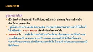 ผู้นาที่ปรับตัวได้ดี
 ผู้นา โดยคาจากัดความเดิมคือ ผู้ที่มีบทบาทในการนา และมองเห็นมากกว่าคนอื่น
ก่อนที่ทุกคนจะมองเห็น
 คุณไม่สามารถทาแบบเดิม คิดแบบเดิม หากคุณหวังว่าจะประสบความสาเร็จในโลกที่
ไม่เหมือนเดิม John C. Maxwell เขียนในช่วงต้นของหนังสือ
 Maxwell กล่าวว่า ทุกวันนี้ การมองไปข้างหน้าจะสั้นลง เมื่อประมาณ 30 ปีที่แล้ว แผน
ระยะสั้นคือสองปี แผนระยะกลางห้าปี และแผนระยะยาวสิบปี ที่เป็นเครื่องหมาย
รับประกันคุณภาพขององค์กรที่ประสบความสาเร็จ ในตอนนี้ แม้แต่แผนระยะยาวสองปี
ก็ดูไร้สาระ!
 