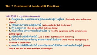 หลักปฏิบัติ 7 ประการของ Leadershift
 1. เรียนรู้ต่อเนื่อง ปลดปล่อยความรู้เดิมและเรียนรู้ความรู้ใหม่ (Continually learn, unlearn and
relearn)
 2. ให้คุณค่ากับวันวาน แต่อยู่กับวันนี้ (Value yesterday but live in today)
 3. เร็ว และถูกเวลา (Rely on speed but thrive on timing)
 4. เห็นภาพใหญ่ เพราะภาพจะใหญ่ขึ้นเรื่อย ๆ (See the big picture as the picture keeps
getting bigger)
 5. อยู่กับวันนี้ แต่คิดถึงวันพรุ่งนี้ (Live in today, but think about tomorrow)
 6. ก้าวไปข้างหน้าอย่างกล้าหาญ ท่ามกลางความไม่แน่นอน (Move forward courageously in
the midst of uncertainty)
 7. ตระหนักว่าสิ่งที่ดีที่สุดในวันนี้ อาจจะไม่สามารถใช้ได้กับความท้าทายในวันพรุ่งนี้ (Realize
today’s best will not meet tomorrow’s challenges)
 
