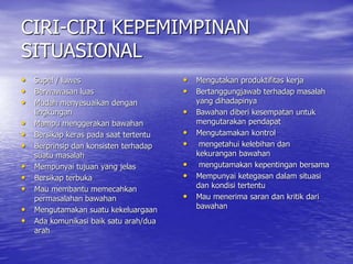 CIRI-CIRI KEPEMIMPINAN
SITUASIONAL
• Supel / luwes
• Berwawasan luas
• Mudah menyesuaikan dengan
lingkungan
• Mampu menggerakan bawahan
• Bersikap keras pada saat tertentu
• Berprinsip dan konsisten terhadap
suatu masalah
• Mempunyai tujuan yang jelas
• Bersikap terbuka
• Mau membantu memecahkan
permasalahan bawahan
• Mengutamakan suatu kekeluargaan
• Ada komunikasi baik satu arah/dua
arah
• Mengutakan produktifitas kerja
• Bertanggungjawab terhadap masalah
yang dihadapinya
• Bawahan diberi kesempatan untuk
mengutarakan pendapat
• Mengutamakan kontrol
• mengetahui kelebihan dan
kekurangan bawahan
• mengutamakan kepentingan bersama
• Mempunyai ketegasan dalam situasi
dan kondisi tertentu
• Mau menerima saran dan kritik dari
bawahan
 
