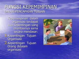 FUNGSI KEPEMIMPINAN
DALAM PENCAPAIAN TUJUAN
Kepemimpinan dalam
organisasi terdapat
dua kepentingan yang
orientasinya sama
secara mendasar:
1.Kepentingan Tujuan
Organisasi
2.Kepentingan Tujuan
Orang didalam
organisasi
 
