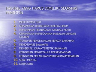 HAL-HAL YANG HARUS DIMILIKI SEORANG
PEMIMPIN
1. MEMOTIVASI DIRI
2. KEMAMPUAN BERBICARA DIMUKA UMUM
3. PEMAHAMAN TEKNIK/ALAT KENDALI MUTU
4. KEMAMPUAN MEMECAHKAN MASALAH DENGAN
SYSTEM
5. TRANSFER PENGETAHUAN KEPADA BAWAHAN
6. MEMOTIVASI BAWAHAN
7. MENGENALI KARAKTERISTIK BAWAHAN
8. KEINGINAN MENGETAHUI PERKEMBANGAN
9. KEINGINAN MELAKUKAN PERUBAHAN/PERBAIKAN
10. SIKAP MENTAL
11. CITRA DIRI
 