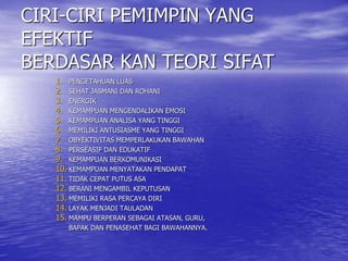 CIRI-CIRI PEMIMPIN YANG
EFEKTIF
BERDASAR KAN TEORI SIFAT
1. PENGETAHUAN LUAS
2. SEHAT JASMANI DAN ROHANI
3. ENERGIK
4. KEMAMPUAN MENGENDALIKAN EMOSI
5. KEMAMPUAN ANALISA YANG TINGGI
6. MEMILIKI ANTUSIASME YANG TINGGI
7. OBYEKTIVITAS MEMPERLAKUKAN BAWAHAN
8. PERSEASIF DAN EDUKATIF
9. KEMAMPUAN BERKOMUNIKASI
10. KEMAMPUAN MENYATAKAN PENDAPAT
11. TIDAK CEPAT PUTUS ASA
12. BERANI MENGAMBIL KEPUTUSAN
13. MEMILIKI RASA PERCAYA DIRI
14. LAYAK MENJADI TAULADAN
15. MAMPU BERPERAN SEBAGAI ATASAN, GURU,
BAPAK DAN PENASEHAT BAGI BAWAHANNYA.
 