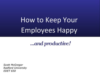 How to Keep Your  Employees Happy   … and productive! Scott McGregor Radford University EDET 650 