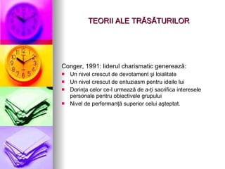 TEORII ALE TR Ă S Ă TURILOR Conger, 1991: liderul charismatic generează: Un nivel crescut de devotament şi loialitate Un nivel crescut de entuziasm pentru ideile lui Dorinţa celor ce-l urmează de a-ţi sacrifica interesele personale pentru obiectivele grupului Nivel de performanţă superior celui aşteptat. 