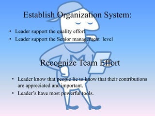 • Leader support the quality effort
• Leader support the Senior management level
Establish Organization System:
• Leader know that people lie to know that their contributions
are appreciated and important.
• Leader’s have most powerful tools.
Recognize Team Effort
 