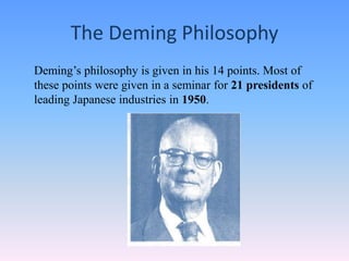 The Deming Philosophy
Deming’s philosophy is given in his 14 points. Most of
these points were given in a seminar for 21 presidents of
leading Japanese industries in 1950.
 