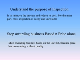 Is to improve the process and reduce its cost. For the most
part, mass inspection is costly and unreliable
Understand the purpose of Inspection
Stop awarding business Based n Price alone
Must awarding business based on the low bid, because price
has no meaning without quality
 