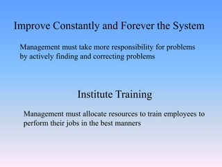 Management must take more responsibility for problems
by actively finding and correcting problems
Improve Constantly and Forever the System
Institute Training
Management must allocate resources to train employees to
perform their jobs in the best manners
 