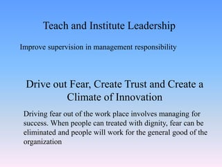 Improve supervision in management responsibility
Teach and Institute Leadership
Drive out Fear, Create Trust and Create a
Climate of Innovation
Driving fear out of the work place involves managing for
success. When people can treated with dignity, fear can be
eliminated and people will work for the general good of the
organization
 