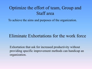 To achieve the aims and purposes of the organization.
Optimize the effort of team, Group and
Staff area
Eliminate Exhortations for the work force
Exhortation that ask for increased productivity without
providing specific improvement methods can handicap an
organization.
 