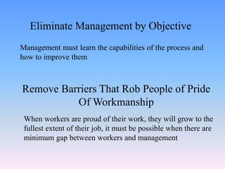 Management must learn the capabilities of the process and
how to improve them
Eliminate Management by Objective
Remove Barriers That Rob People of Pride
Of Workmanship
When workers are proud of their work, they will grow to the
fullest extent of their job, it must be possible when there are
minimum gap between workers and management
 