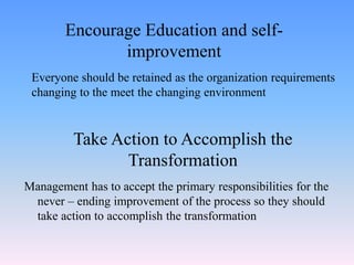 Everyone should be retained as the organization requirements
changing to the meet the changing environment
Encourage Education and self-
improvement
Take Action to Accomplish the
Transformation
Management has to accept the primary responsibilities for the
never – ending improvement of the process so they should
take action to accomplish the transformation
 