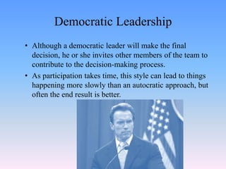 Democratic Leadership
• Although a democratic leader will make the final
decision, he or she invites other members of the team to
contribute to the decision-making process.
• As participation takes time, this style can lead to things
happening more slowly than an autocratic approach, but
often the end result is better.
 