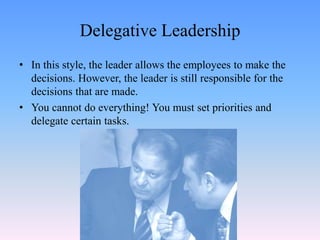Delegative Leadership
• In this style, the leader allows the employees to make the
decisions. However, the leader is still responsible for the
decisions that are made.
• You cannot do everything! You must set priorities and
delegate certain tasks.
 