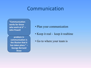 • Plan your communication
• Keep it real - keep it realtime
• Go to where your team is
Communication
“The single biggest
problem in
communication is
the illusion that it
has taken place.” –
George Bernard
Shaw
“Communication
works for those
who work at it” –
John Powell
 