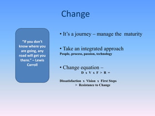 Change
• It’s a journey – manage the maturity
• Take an integrated approach
People, process, passion, technology
• Change equation –
D x V x F > R =
Dissatisfaction x Vision x First Steps
> Resistance to Change
“If you don't
know where you
are going, any
road will get you
there.” – Lewis
Carroll
 