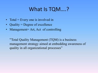 What Is TQM….?
• Total = Every one is involved in
• Quality = Degree of excellence
• Management= Art, Act of controlling
“Total Quality Management (TQM) is a business
management strategy aimed at embedding awareness of
quality in all organizational processes”
 