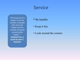 Service
• Be humble
• Keep it fun
• Look around the corners
"The measure of a
leader is not the
number of people
who serve the
leader, but the
number of people
served by the
leader." ~
Adapted from a
quote by John C.
Maxwell.
 