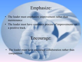 • The leader must emphasize improvement rather than
maintenance
• The leader must have continues process of improvements on
a positive track.
Emphasize:
• The leader must have encourage collaboration rather than
competition
Encourage:
 
