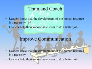 • Leaders know that the development of the human resource
is a necessity
• Leaders help their subordinate learn to do a better job
Train and Coach:
• Leaders know that the development of the human resource
is a necessity
• Leaders help their subordinate learn to do a better job
Improve Communication
 