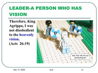 LEADER-A PERSON WHO HAS VISION Therefore, King Agrippa, I was  not disobedient  to the  heavenly  vision.   (Acts  26:19) Dec 17, 2009 ALC 