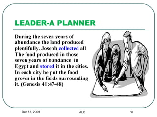 LEADER-A PLANNER During the seven years of  abundance the land produced  plentifully. Joseph  collected  all  The food produced in those  seven years of bundance  in  Egypt and  stored  it in the cities.  In each city he put the food  grown in the fields surrounding  it. (Genesis 41:47-48) Dec 17, 2009 ALC 
