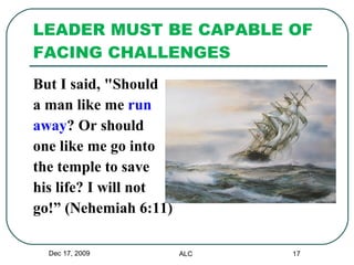LEADER MUST BE CAPABLE OF FACING CHALLENGES But I said, "Should  a man like me  run  away ? Or should  one like me go into  the temple to save  his life? I will not  go!” (Nehemiah 6:11) Dec 17, 2009 ALC 