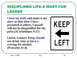 DISCIPLINED LIFE-A MUST FOR LEADER I beat my body  and make it my  slave so that after I have  preached to others, I myself  will not be disqualified for the  prize.(1Corinthians 9:27) Listen, Lemuel.  Kings should  not  drink wine or have a  craving for alcohol.  (Proverbs 31:4) Dec 17, 2009 ALC 