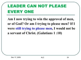 LEADER CAN NOT PLEASE EVERY ONE Am I now trying to win the approval of men,  or of God? Or am I trying to please men? If I  were  still trying to please men , I would not be  a servant of Christ. (Galatians 1 :10) Dec 17, 2009 ALC 