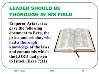 LEADER SHOULD BE THOROUGH IN HIS FIELD  Emperor Artaxerxes  gave the following  document to Ezra, the  priest and scholar, who  had a  thorough  knowledge  of the laws  and commands which  the LORD had given  to Israel. (Ezra 7:11) Dec 17, 2009 ALC 
