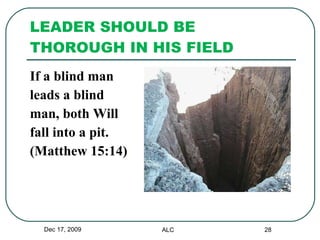 LEADER SHOULD BE THOROUGH IN HIS FIELD  If a blind man  leads a blind  man, both Will  fall into a pit.  (Matthew 15:14) Dec 17, 2009 ALC 