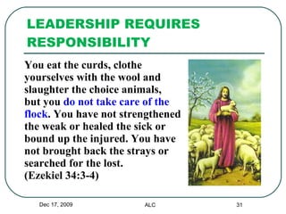 LEADERSHIP REQUIRES RESPONSIBILITY You eat the curds, clothe  yourselves with the wool and  slaughter the choice animals,  but you  do not take care of the  flock . You have not strengthened  the weak or healed the sick or  bound up the injured. You have  not brought back the strays or  searched for the lost.  (Ezekiel 34:3-4)  Dec 17, 2009 ALC 