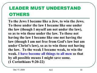 LEADER MUST UNDERSTAND OTHERS To the Jews I became like a Jew, to win the Jews.  To those under the law I became like one under  the law (though I myself am not under the law),  so as to win those under the law. To those not  having the law I became like one not having the  law (though I am not free from God's law but am  under Christ's law), so as to win those not having  the law.  To the weak I became weak, to win the  weak.  I have become all things to all men  so that  by all possible means I might save some.  (1 Corinthians 9:20-22) Dec 17, 2009 ALC 