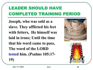 LEADER SHOULD HAVE COMPLETED TRAINING PERIOD Joseph, who was sold as a slave. They afflicted his feet  with fetters,  He himself was  laid in irons; Until the time  that his word came to pass,  The word of the LORD  tested  him. (Psalms 105:17- 19) Dec 17, 2009 ALC 