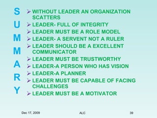 WITHOUT LEADER AN ORGANIZATION SCATTERS LEADER- FULL OF INTEGRITY  LEADER MUST BE A ROLE MODEL  LEADER- A SERVENT NOT A RULER LEADER SHOULD BE A EXCELLENT COMMUNICATOR LEADER MUST BE TRUSTWORTHY LEADER-A PERSON WHO HAS VISION   LEADER-A PLANNER LEADER MUST BE CAPABLE OF FACING CHALLENGES LEADER MUST BE A MOTIVATOR S U M M A R Y Dec 17, 2009 ALC 