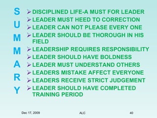 DISCIPLINED LIFE-A MUST FOR LEADER LEADER MUST HEED TO CORRECTION LEADER CAN NOT PLEASE EVERY ONE LEADER SHOULD BE THOROUGH IN HIS FIELD LEADERSHIP REQUIRES RESPONSIBILITY LEADER SHOULD HAVE BOLDNESS  LEADER MUST UNDERSTAND OTHERS LEADERS MISTAKE AFFECT EVERYONE LEADERS RECEIVE STRICT JUDGEMENT LEADER SHOULD HAVE COMPLETED TRAINING PERIOD S U M M A R Y Dec 17, 2009 ALC 