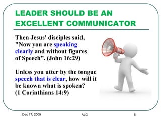 LEADER SHOULD BE AN EXCELLENT COMMUNICATOR Then Jesus' disciples said,  "Now you are  speaking  clearly  and without figures  of Speech”. (John 16:29) Unless you utter by the tongue speech that is clear , how will it  be known what is spoken? (1 Corinthians 14:9) Dec 17, 2009 ALC 