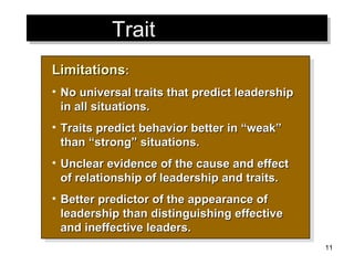 Trait  Theories Limitations : No universal traits that predict leadership in all situations. Traits predict behavior better in “weak” than “strong” situations. Unclear evidence of the cause and effect of relationship of leadership and traits. Better predictor of the appearance of leadership than distinguishing effective and ineffective leaders. 