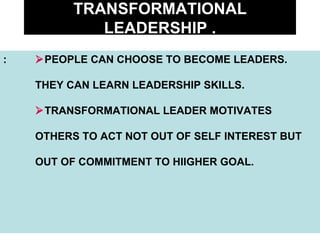 TRANSFORMATIONAL LEADERSHIP . :  PEOPLE CAN CHOOSE TO BECOME LEADERS.  THEY CAN LEARN LEADERSHIP SKILLS.  TRANSFORMATIONAL LEADER MOTIVATES OTHERS TO ACT NOT OUT OF SELF INTEREST BUT OUT OF COMMITMENT TO HIIGHER GOAL. 